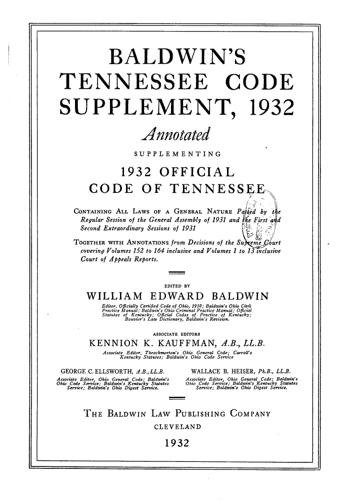 handle is hein.sstatutes/balltenn0001 and id is 1 raw text is: BALDWIN'S
TENNESSEE CODE
SUPPLEMENT, 1932
Annotated
SUPPLEMENTING
1932 OFFICIAL
CODE OF TENNESSEE
CONTAINING ALL LAWS OF A GENERAL NATURE Pt ed by te
Regular Session of the General Assembly of 1931 and ie First  d
Second Extraordinary Sessions of 1931
TOGETHER WITH ANNOTATIONS from Decisions of the Su eme   ourt
covering Volumes 152 to 164 inclusive and Volumes 1 to 13 inclusive
Court of Appeals Reports.
EDITED BY
WILLIAM EDWARD BALDWIN
Editor, Officially Certified Code of Ohio, 1930; Baldwin's Ohio Civil
Practice Manual; Baldwin's Ohio Criminal Practice Manual; Official
Statutes of Kentucky; Official Codes of Practice of Kentucky;
Bouvier's Law Dictionary, Baldwin's Revision.
ASSOCIATE EDITORS
KENNION         K. KAUFFMAN, A.B., LL.B.
Associate Editor, Throckmorton's Ohio General Code; Carroll's
Kentucky Statutes; Baldwin's Ohio Code Service
GEORGE C. ELLSWORTH, A.B., LL.B.      WALLACE B. HEISER, Ph.B., LL.B.
Associate Editor, Ohio General Code; Baldwin's  Associate Editor, Ohio General Code; Baldwin's
Ohio Code Service; Baldwin's Kentucky Statutes Ohio Code Serysce; Baldwin's Kentucky Statutes
Service; Baldwin's Ohio Digest Service.  Service; Baldwin's Ohio Digest Service.
THE BALDWIN LAW PUBLISHING COMPANY
CLEVELAND

1932

I


