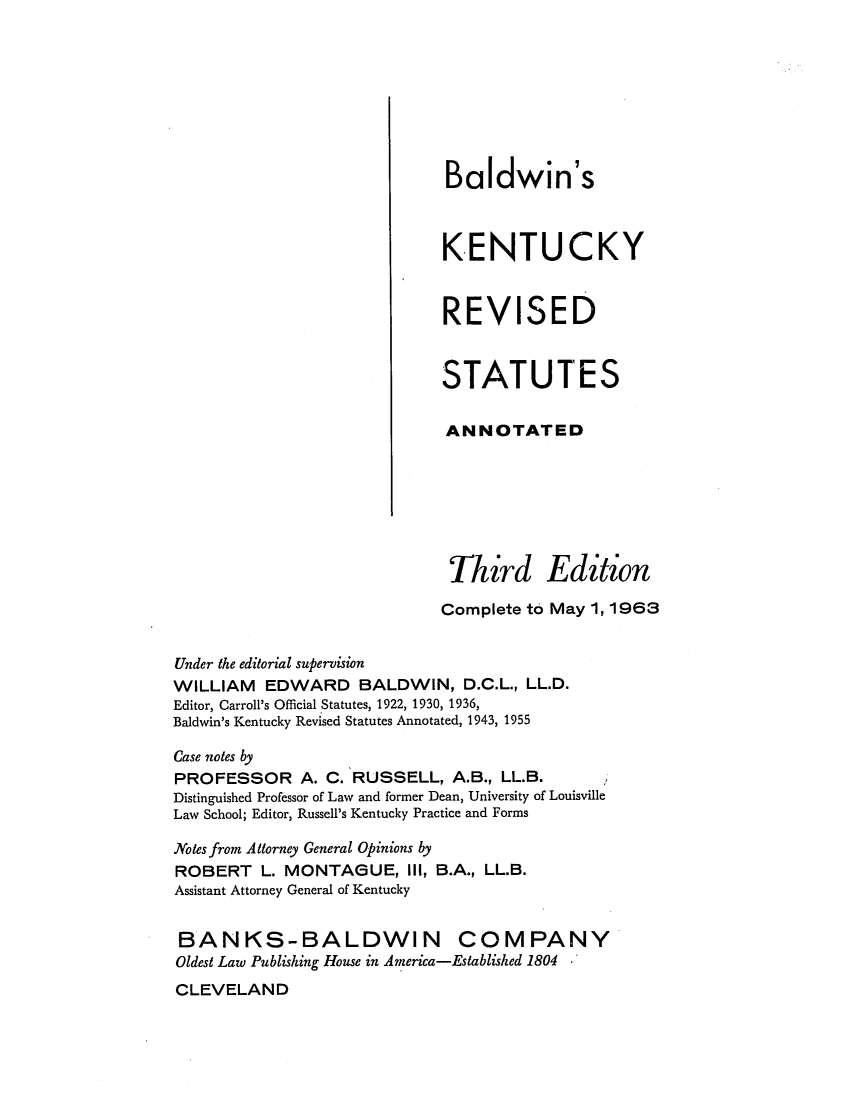 handle is hein.sstatutes/baltucs0001 and id is 1 raw text is: Baldwin's
KENTUCKY
REVISED
STATUTES
ANNOTATED
Third Edition
Complete to May 1, 1963
Under the editorial supervision
WILLIAM EDWARD BALDWIN, D.C.L., LL.D.
Editor, Carroll's Official Statutes, 1922, 1930, 1936,
Baldwin's Kentucky Revised Statutes Annotated, 1943, 1955
Case notes by
PROFESSOR A. C. RUSSELL, A.B., LL.B.
Distinguished Professor of Law and former Dean, University of Louisville
Law School; Editor, Russell's Kentucky Practice and Forms
Notes from Attorney General Opinions by
ROBERT L. MONTAGUE, III, B.A., LL.B.
Assistant Attorney General of Kentucky
BANKS-BALDWIN COMPANY
Oldest Law Publishing House in America-Established 1804
CLEVELAND


