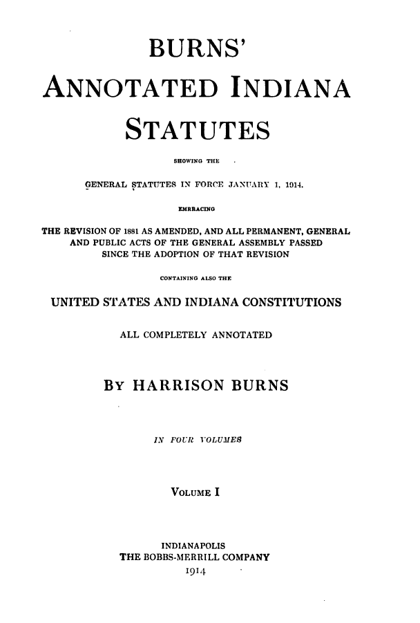 handle is hein.sstatutes/banissho0001 and id is 1 raw text is: BURNS'
ANNOTATED INDIANA
STATUTES
SHOWING THE
GENERAL STATUTES IN FORCE JANUARY 1, 1014.
EMRIACING
THE REVISION OF 1881 AS AMENDED, AND ALL PERMANENT, GENERAL
AND PUBLIC ACTS OF THE GENERAL ASSEMBLY PASSED
SINCE THE ADOPTION OF THAT REVISION
CONTAINING ALSO THE
UNITED STATES AND INDIANA CONSTITUTIONS
ALL COMPLETELY ANNOTATED
By HARRISON BURNS
IN FOUR VOLUMES
VOLUME I
INDIANAPOLIS
THE BOBBS-MERRILL COMPANY
1914


