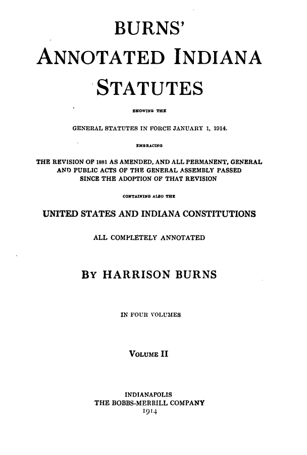handle is hein.sstatutes/banissho0002 and id is 1 raw text is: BURNS'
ANNOTATED INDIANA
STATUTES
SHOWING THE
GENERAL STATUTES IN FORCE JANUARY 1, 1914.
EMBRACING
THE REVISION OF 1881 AS AMENDED, AND ALL PERMANENT, GENERAL
AND PUBLIC ACTS OF THE GENERAL ASSEMBLY PASSED
SINCE THE ADOPTION OF THAT REVISION
CONTAINING ALSO THE
UNITED STATES AND INDIANA CONSTITUTIONS
ALL COMPLETELY ANNOTATED
BY HARRISON BURNS
IN FOUR VOLUMES
VOLUME II
INDIANAPOLIS
THE BOBBS-MERRILL COMPANY
1914


