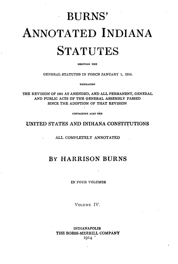 handle is hein.sstatutes/banissho0004 and id is 1 raw text is: BURNS
ANNOTATED INDIANA
STATUTES
SHOWING THE
GENERAL STATUTES IN FORCE JANUARY 1, 1014.
EMBRACING
THE REVISION OF 1881 AS AMENDED, AND ALL PERMANENT, GENERAL
AND PUBLIC ACTS OF THE GENERAL ASSEMBLY PASSED
SINCE THE ADOPTION OF THAT REVISION
CONTAINING ALSO THE
UNITED STATES AND INDIANA CONSTITUTIONS
ALL COMPLETELY ANNOTATED
By HARRISON BURNS
IN FOUR VOLUMES
1VOLUME IVT.
INDIANAPOLIS
THE BOBBS-MERRILL COMPANY
1914


