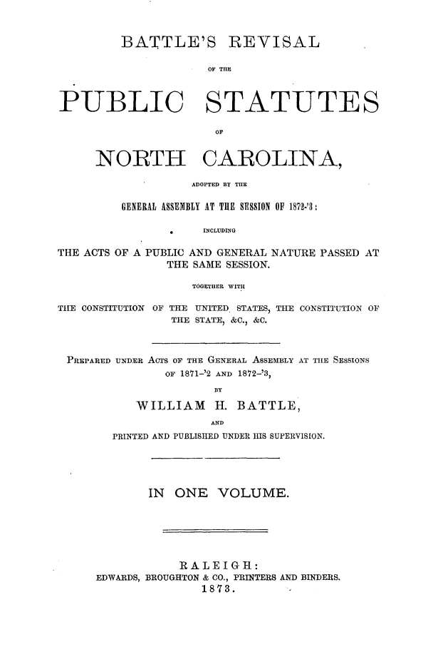 handle is hein.sstatutes/batrevnc0001 and id is 1 raw text is: BATTLE'S

REVISAL

OF THIE

PUBLIC STATUTES
OF
NORTH CAROLINA,
ADOPTED BY THE
GENERAL ASSEMBLY AT THE SESSION OF 1872-'3:
*     INCLUDING
THE ACTS OF A PUBLIC AND GENERAL NATURE PASSED AT
THE SAME SESSION.
TOGETHER WITH
TIE CONSTITUTION OF THE UNITED STATES, TIE CONSTITUTION OF
THE STATE, &C.) &C.
PREPARED UNDER AcTs OF THE GENERAL ASSEMBLY AT TILE SESSIONS
OF 1871-'2 AND 1872--'3,
BY
WILLIAM       H. BATTLE,
AND
PRINTED AND PUBLISHED UNDER HIS SUPERVISION.
IN ONE VOLUME.
RALEIGH:
EDWARDS, BROUGHTON & CO., PRINTERS AND BINDERS.
1873.


