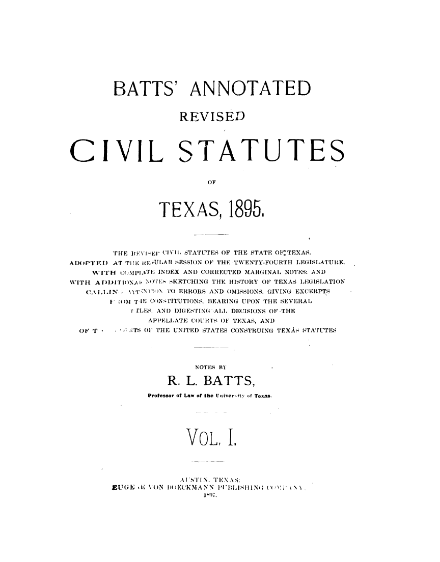 handle is hein.sstatutes/battrxtx0001 and id is 1 raw text is: 












BATTS' ANNOTATED



            REVISED


CIVIL


S


TATUTES


         OF




TEXAS, 1895,


        TtHE IWVI- E IVII, STATUTES OF THE STATE OF TEXAS.
AD(PPTF.I) AT THE RKEULAI SESSION OF THE TWENTY-FOURTH LEGISLATUIE.
    NITH i,()MJpjTE INDEX AND CORRECTED MARGINAL NOTES: AND
VWITH A ir)DIT[()Ns\I, N I*'- :n -KETCHING THE HISTORY OF TEXAS LEGISLATION
   (\ i7I.N  I'l N TO ERRORS AND OMISSIONS, GIVING EXCERPTS
       I ioj T IE Ce)N IITUTIONS. BEARING UPON THE SEVERAL
           r FLES. AN) DIGESTIN(4 A], DECISIONS OF THE
               APPELLATE C(OURTS OF TEXAS, AND
  OF T   ; i TS O1F THE UNITED STATES CONSTRUING TEXAS STATUTES




                       NOTES BY

                  R. L. BATTS,

               Professor of Law of the Uttiver'ity of Texas.






                      VOL, I,




                      .-\1'1 N. TEXAS:'
        EI_,I ,E  \(,N  II)ECKMANN  I'I'I;LISlIINGi ( ( ',   \.
                         14!)7.


