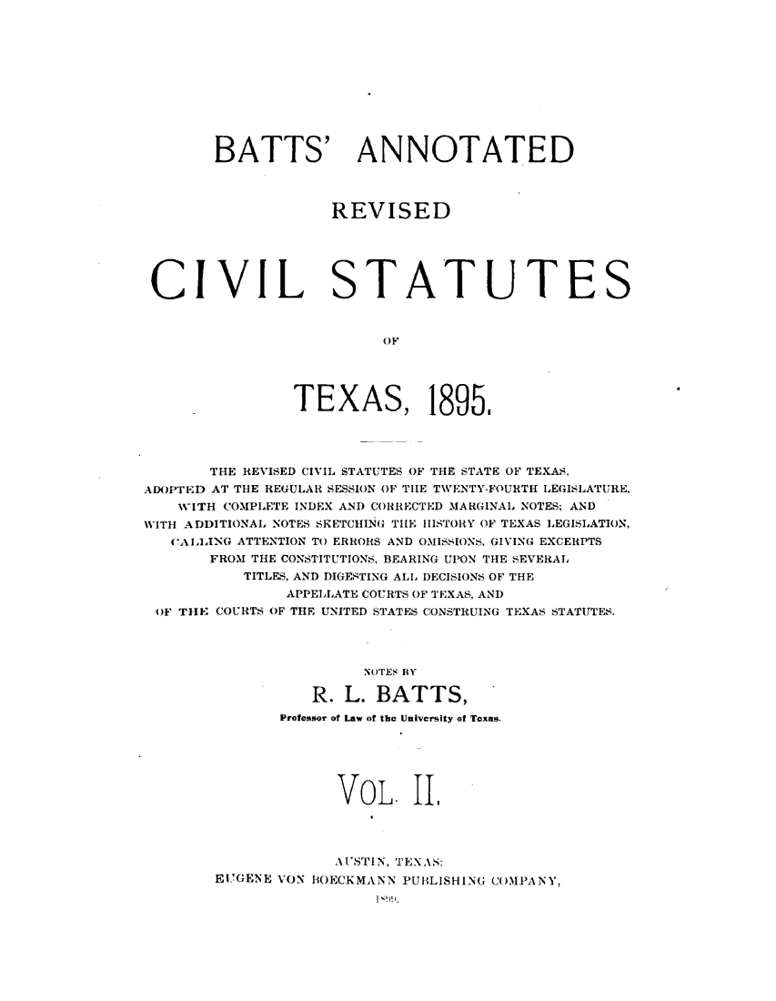 handle is hein.sstatutes/battrxtx0002 and id is 1 raw text is: 











BATTS'


ANNOTATED


REVISED


CIVIL


S


TATUTES


          OF




TEXAS, 1895,


       THE REVISED CIVIL STATUTES OF THE STATE OF TEXAS,
ADOPTED AT THE REGULAR SESSION OF TIIE TVENTY-FOURTH LEGISLATURE,
    'WITH COMPLETE INDEX AND CORRECTED MARGINAL NOTES; AND
WITH ADDITIONAL NOTES SIZETCHING TIHE HIISTORY OF TEXAS LEGISLATION,
   ('AIA,ING ATTENTION TO ERRORS AND OMISSIONS, GIVING EXCERPTS
       FROM THE CONSTITUTIONS, BEARING UPON THE SEVERAL
           TITLES, AND DIGESTING ALL DECISIONS OF THE
               APPELLATE COURTS OF TEXAS, AND
 OF TIE COURTS OF THE UNITED STATES CONSTRUING TEXAS STATUTES.




                        NOTES BY

                  R. L. BATTS,
               Professor of Law of the University of Texas.






                     VOL. III




                     AUI'STIN, TEXAS:
        E'GENE VON BOECKMANN PUBLISHING C(OMPANY,


