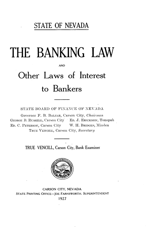 handle is hein.sstatutes/bglwaolw0001 and id is 1 raw text is: 





STATE OF NEVADA


THE BANKING LAW

                    AND


   Other Laws of Interest


             to Bankers




    STATE BOARD OF FINANCE OF NEVADA
    Governor F. B. BALZAR, Carson City, Chairmnian
GEORGE B. RUSSELL, Carson City ' ED. J. ERICKSS, Tonopah
ED. C. P ETERSON, Carson City  W. H. BRIDGES, Minlden
        TRUE VENCILL, Carson City, Secretary



      TRUE VENCILL, Carson City, Bank Examiner


           CARSON CITY, NEVADA
STATE PRINTING OFFICE-JOE FARNSWORTH. SUPERINTENDENT
                  1927


