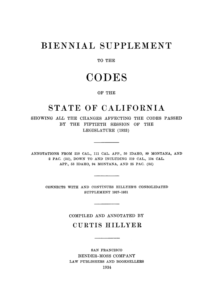 handle is hein.sstatutes/biscali0001 and id is 1 raw text is: BIENNIAL SUPPLEMENT
TO THE
CODES
OF THE
STATE OF CALIFORNIA
SHOWING ALL THE CHANGES AFFECTING THE CODES PASSED
BY THE FIFTIETH SESSION OF THE
LEGISLATURE (1933)
ANNOTATIONS FROM 210 CAL., 111 CAL. APP., 50 IDAHO, 89 MONTANA, AND
2 PAC. (2d), DOWN TO AND INCLUDING 219 CAL., 134 CAL.
APP., 53 IDAHO, 94 MONTANA, AND 25 PAC. (2d)
CONNECTS WITH AND CONTINUES HILLYER'S CONSOLIDATED
SUPPLEMENT 1927-1931
COMPILED AND ANNOTATED BY
CURTIS HILLYER
SAN FRANCISCO
BENDER-MOSS COMPANY
LAW PUBLISHERS AND BOOKSELLERS
1934


