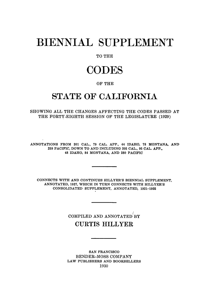 handle is hein.sstatutes/biscod0001 and id is 1 raw text is: BIENNIAL SUPPLEMENT
TO THE
CODES
OF THE
STATE OF CALIFORNIA
SHOWING ALL THE CHANGES AFFECTING THE CODES PASSED AT
THE FORTY-EIGHTH SESSION OF THE LEGISLATURE (1929)
ANNOTATIONS FROM 201 CAL., 79 CAL. APP., 44 IDAHO, 78 MONTANA, AND
259 PACIFIC, DOWN TO AND INCLUDING 205 CAL., 95 CAL. APP.,
48 IDAHO, 84 MONTANA, AND 280 PACIFIC
CONNECTS WITH AND CONTINUES HILLYER'S BIENNIAL SUPPLEMENT,
ANNOTATED, 1927, WHICH IN TURN CONNECTS WITH HILLYER'S
CONSOLIDATED SUPPLEMENT, ANNOTATED, 1921-1925
COMPILED AND ANNOTATED BY
CURTIS HILLYER
SAN FRANCISCO
BENDER-MOSS COMPANY
LAW PUBLISHERS AND BOOKSELLERS
1930


