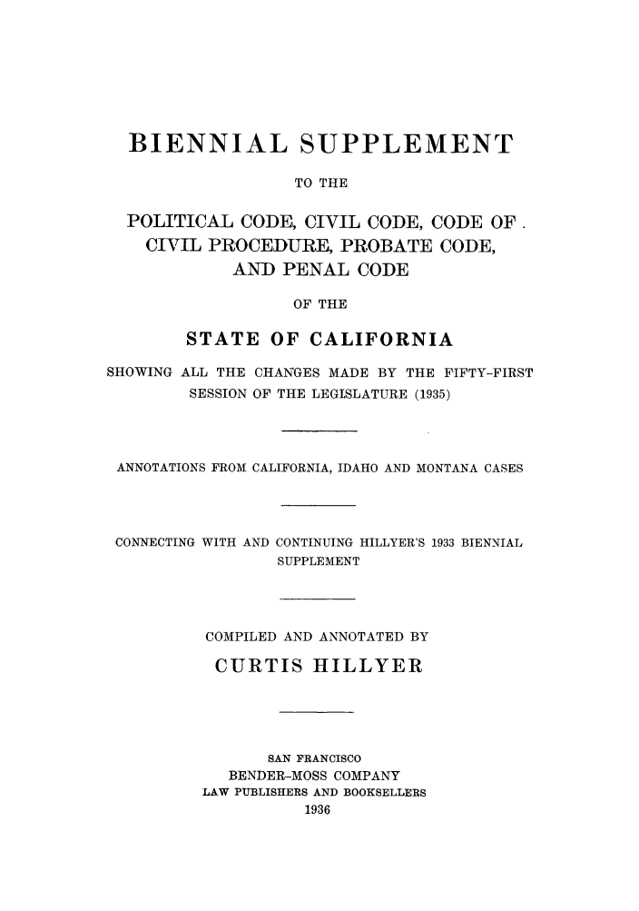 handle is hein.sstatutes/bispccc0001 and id is 1 raw text is: BIENNIAL SUPPLEMENT
TO THE
POLITICAL CODE, CIVIL CODE, CODE OF.
CIVIL PROCEDURE, PROBATE CODE,
AND PENAL CODE
OF THE
STATE OF CALIFORNIA
SHOWING ALL THE CHANGES MADE BY THE FIFTY-FIRST
SESSION OF THE LEGISLATURE (1935)
ANNOTATIONS FROM CALIFORNIA, IDAHO AND MONTANA CASES

CONNECTING WITH AND

CONTINUING HILLYER'S 1933 BIENNIAL
SUPPLEMENT

COMPILED AND ANNOTATED BY
CURTIS HILLYER
SAN FRANCISCO
BENDER-MOSS COMPANY
LAW PUBLISHERS AND BOOKSELLERS
1936


