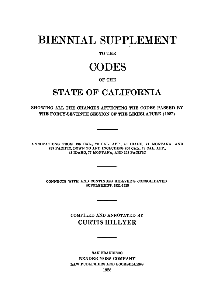 handle is hein.sstatutes/bisupcal0001 and id is 1 raw text is: BIENNIAL SUPPLEMENT
TO THE
CODES
OF THE
STATE OF CALIFORNIA
SHOWING ALL THE CHANGES AFFECTING THE CODES PASSED BY
THE FORTY-SEVENTH SESSION OF THE LEGISLATURE (1927)
ANNOTATIONS FROM 195 CAL., 70 CAL. APP., 40 IDAHO, 71 MONTANA, AND
239 PACIFIC, DOWN TO AND INCLUDING 200 CAL., 78 CAL. APP.,
48 IDAHO, 77 MONTANA, AND 258 PACIFIC
CONNECTS WITH AND CONTINUES HILLYER'S CONSOLIDATED
SUPPLEMENT, 1921-1925
COMPILED AND ANNOTATED BY
CURTIS HILLYER
SAN FRANCISCO
BENDER-MOSS COMPANY
LAW PUBLISHERS AND BOOKSELLERS
1928


