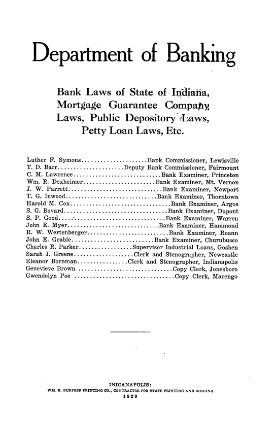 handle is hein.sstatutes/bklssinm0001 and id is 1 raw text is: Department of Banking
Bank Laws of State of Indiana,
Mortgage Guarantee Compapy
Laws, Public Depository ,Laws,
Petty Loan Laws, Etc.
Luther F. Symons .....................Bank Commissioner, Lewisville
T. D. Barr .....................Deputy Bank Commissioner, Fairmount
C. M. Lawrence ...........................Bank Examiner, Princeton
Wm. R. Dexheimer.......................Bank Examiner, Mt. Vernon
J. W. Parrett..............................Bank Examiner, Newport
T. G. Inwood ............................Bank Examiner, Thorntown
Harold M. Cox ................................Bank Examiner, Argos
S. G. Bovard .................................Bank Examiner, Dupont
S. P. Good.................................Bank Examiner, Warren
John E. Myer.............................Bank Examiner, Hammond
R. W. Wertenberger..........................Bank Examiner, Roann
John E. Grable..........................Bank Examiner, Churubusco
Charles R. Parker................. Supervisor Industrial Loans, Goshen
Sarah J. Greene ...................Clerk and Stenographer, Newcastle
Eleanor Bornman ................Clerk and Stenographer, Indianapolis
Genevieve Brown ..............................Copy Clerk, Jonesboro
Gwendolyn Poe ................................Copy Clerk, Marengo
INDIANAPOLIS:
WM. B. BURFORD PRINTING CO., CONTRACTOR FOR STATE PRINTING AND BINDING
1929


