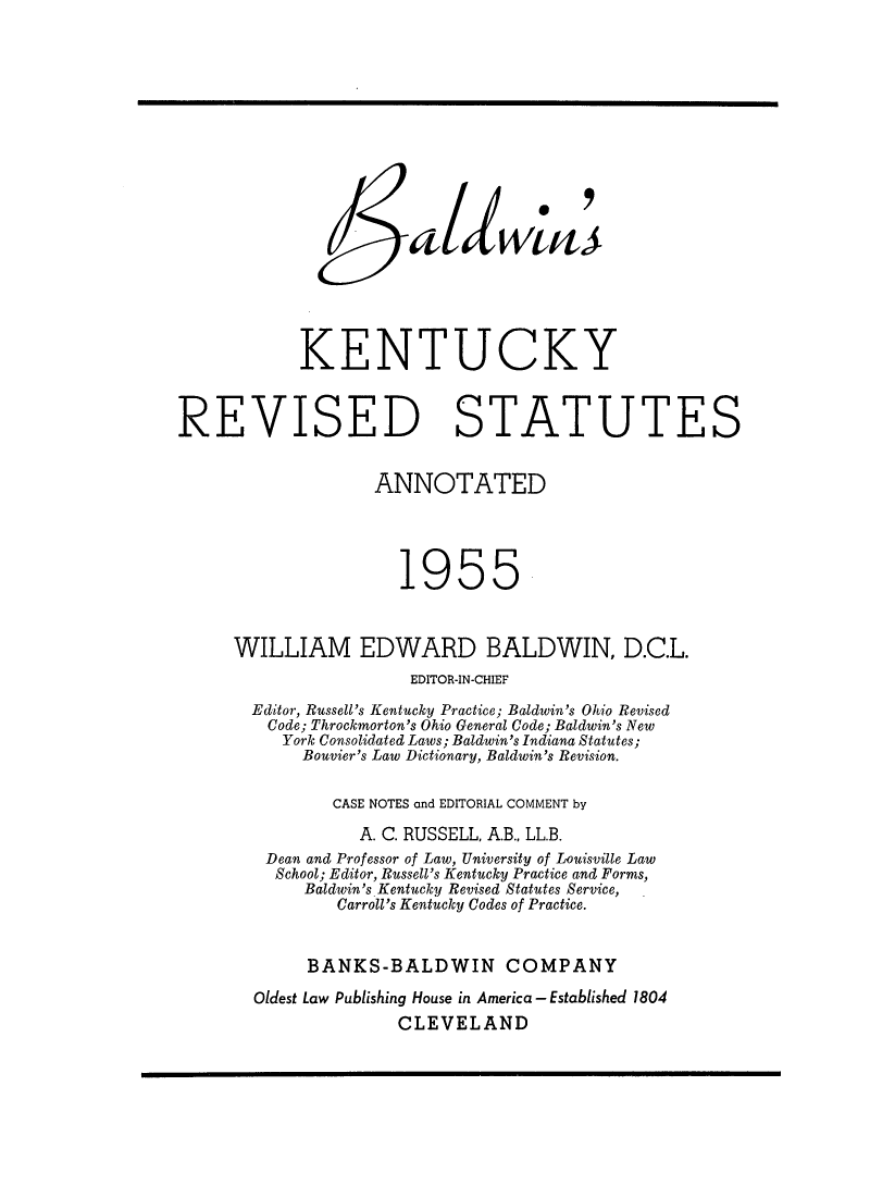 handle is hein.sstatutes/bkresa0001 and id is 1 raw text is: KENTUCKY
REVISED STATUTES
ANNOTATED
1955
WILLIAM EDWARD BALDWIN, D.C.L.
EDITOR-IN-CHIEF
Editor, Russell's Kentucky Practice; Baldwin's Ohio Revised
Code; Throckmorton's Ohio General Code; Baldwin's New
York Consolidated Laws; Baldwin's Indiana Statutes;
Bouvier's Law Dictionary, Baldwin's Revision.
CASE NOTES and EDITORIAL COMMENT by
A. C. RUSSELL, A.B., LL.B.
Dean and Professor of Law, University of Louisville Law
School; Editor, Russell's Kentucky Practice and Forms,
Baldwin's. Kentucky Revised Statutes Service,
Carroll's Kentucky Codes of Practice.
BANKS-BALDWIN COMPANY
Oldest Law Publishing House in America - Established 1804
CLEVELAND



