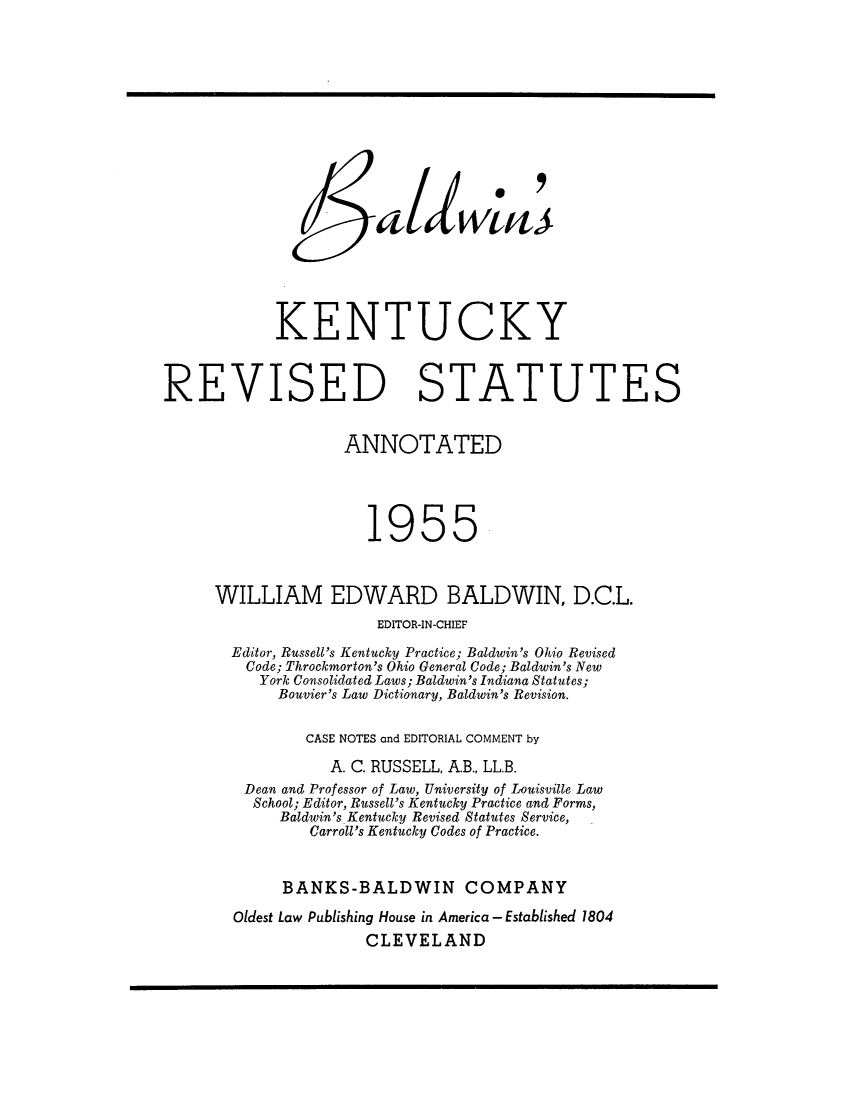 handle is hein.sstatutes/bkresa0002 and id is 1 raw text is: KENTUCKY
REVISED STATUTES
ANNOTATED
1955
WILLIAM EDWARD BALDWIN, D.C.L.
EDITOR-IN-CHIEF
Editor, Russell's Kentucky Practice; Baldwin's Ohio Revised
Code; Throckmorton's Ohio General Code; Baldwin's New
York Consolidated Laws; Baldwin's Indiana Statutes;
Bouvier's Law Dictionary, Baldwin's Revision.
CASE NOTES and EDITORIAL COMMENT by
A. C. RUSSELL, A.B., LL.B.
Dean and Professor of Law, University of Louisville Law
School; Editor, Russell's Kentucky Practice and Forms,
Baldwin's. Kentucky Revised Statutes Service,
Carroll's Kentucky Codes of Practice.
BANKS-BALDWIN COMPANY
Oldest Law Publishing House in America - Established 1804
CLEVELAND


