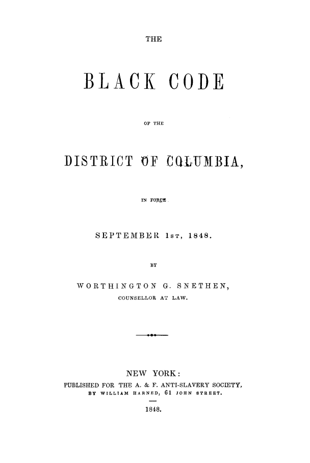 handle is hein.sstatutes/blaccd0001 and id is 1 raw text is: THE

BLACK CODE
OF THE
DISTRICT OF CQILTJMBIA,
IN FOACZ,

SEPTEMBER lST, 1848.
BY
WORTHINGTON          G. SNETHEN,
COUNSELLOR AT LAW.
NEW YORK:
PUBLISHED FOR THE A. & F. ANTI-SLAVERY SOCIETY,
BY WILLIAM HARNED, 61 JOHN STREET.
1848.


