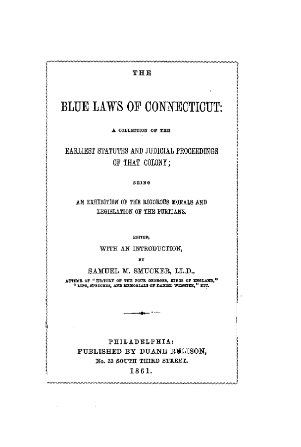 handle is hein.sstatutes/blecon0001 and id is 1 raw text is: THE

BLUE LAWS OF CONNECTICUT:
A COLLECTION OF THE
EARLIEST STATUTES AN JUDICIAL PROCEEDINGS
01 THAT COLONY;
BETHG
Ali EXEDITION OF TiE RIGORO1S MORAIS AND
LEGISLATION OF THE ?DITIANS.
EDrED,
WITH AN INTRODUCTION,
SAMUEL X. SMUCKER, LL.D.,
AlTOR OF HThTORT OF TH= FOUR GEORGES, RINGE O RNGLAfl,
11JJE SIEC 5HlR, AD XEMOxTALS OP DANIEL WEBBTER, ETC.
PEILADELPFITA:
PUBLISHED BY DUANE RIILISON,
2Io. 33 SOUTH THIRD STREET,
1 8 61.


