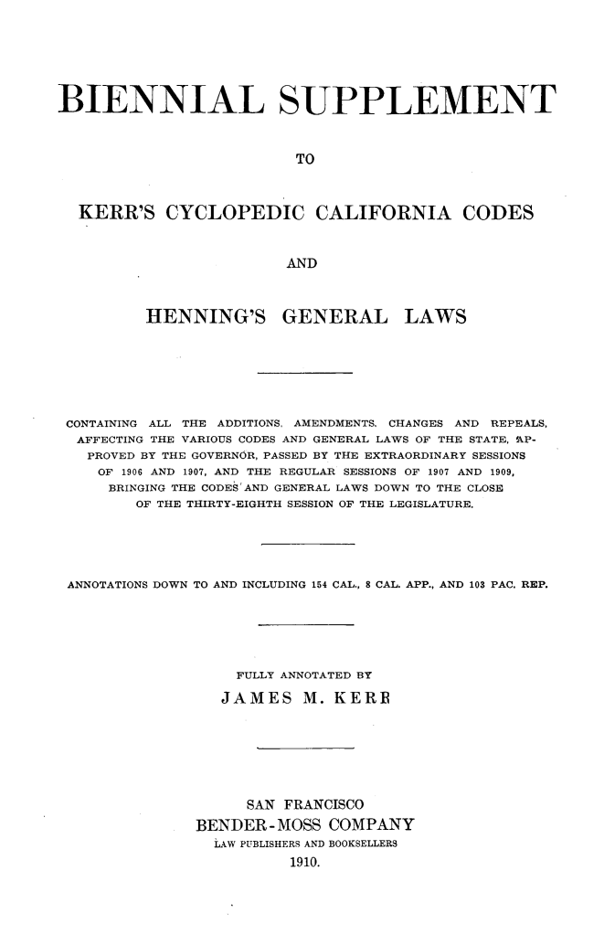 handle is hein.sstatutes/bnlscycla0001 and id is 1 raw text is: 





BIENNIAL SUPPLEMENT


                          TO



  KERR'S CYCLOPEDIC CALIFORNIA CODES


                         AND



         HENNING'S GENERAL LAWS






 CONTAINING ALL THE ADDITIONS, AMENDMENTS. CHANGES AND REPEALS,
 AFFECTING THE VARIOUS CODES AND GENERAL LAWS OF THE STATE, 'AP-
   PROVED BY THE GOVERNOR, PASSED BY THE EXTRAORDINARY SESSIONS
   OF 1906 AND 1907, AND THE REGULAR SESSIONS OF 1907 AND 1909,
     BRINGING THE CODES AND GENERAL LAWS DOWN TO THE CLOSE
        OF THE THIRTY-EIGHTH SESSION OF THE LEGISLATURE.




 ANNOTATIONS DOWN TO AND INCLUDING 154 CAL., 8 CAL. APP., AND 103 PAC. REP.





                   FULLY ANNOTATED BY

                   JAMES M. KERR






                   SAN FRANCISCO
               BENDER-MOSS COMPANY
                 LAW PUBLISHERS AND BOOKSELLERS
                         1910.


