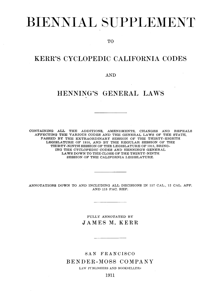 handle is hein.sstatutes/bnlspcyc0001 and id is 1 raw text is: 





BIENNIAL SUPPLEMENT




                          TO




   KERR'S CYCLOPEDIC CALIFORNIA CODES



                          AND




          HENNING'S GENERAL LAWS










 CONTAINING ALL THE ADDITIONS, AMENDMENTS, CHANGES AND REPEALS
   AFFECTING THE VARIOUS CODES AND THE GENERAL LAWS OF THE STATE,
     PASSED BY THE EXTRAORDINARY SESSION OF THE THIRTY-EIGHTH
     LEGISLATURE OF 1910, AND BY THE REGULAR SESSION OF THE
        THIRTY-NINTH SESSION OF THE LEGISLATURE OF 1911, BRING-
        ING THE CYCLOPEDIC CODES AND HENNING'S GENERAL
            LAWS DOWN TO THE CLOSE OF THE THIRTY-NINTH
            SESSION OF THE CALIFORNIA LEGISLATURE.







 ANNOTATIONS DOWN TO AND INCLUDING ALL DECISIONS IN 157 CAL., 13 CAL. APP.
                      AND 115 PAC. REP.







                    FULLY ANNOTATED BY

                  JAMES M. KERR








                  SAN   FRANCISCO

             BENDER-MOSS COMPANY
                 LAW PUBLISfIERS AND BOOKSELLERS

                          1911


