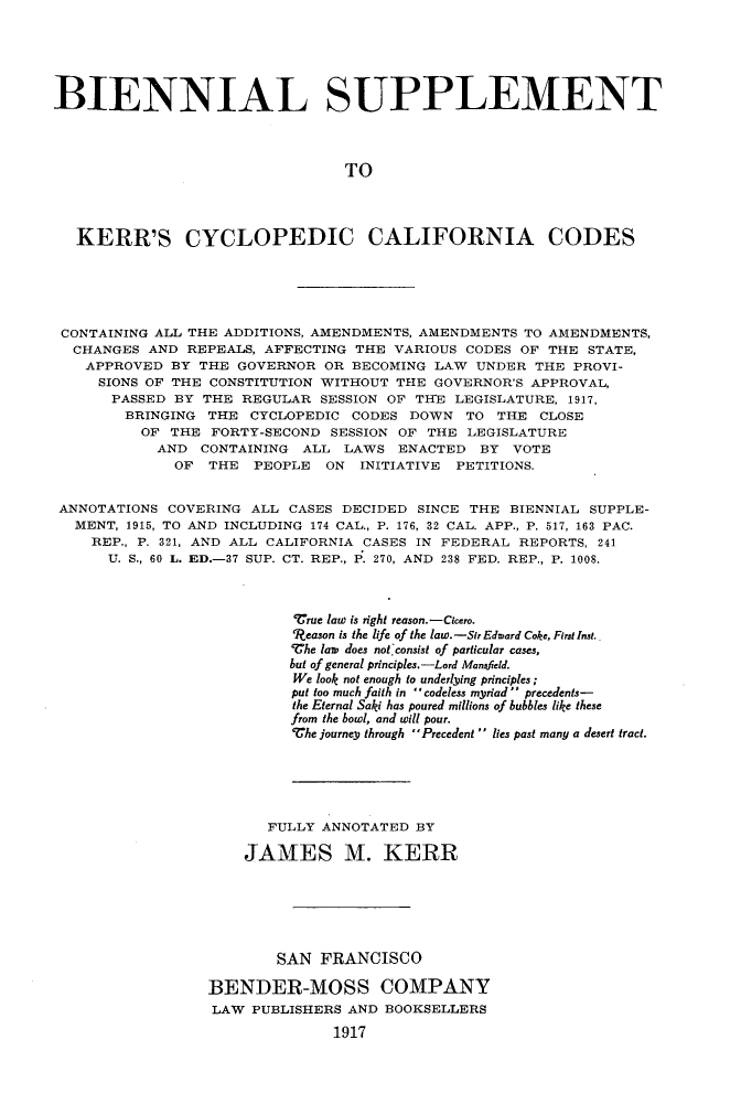handle is hein.sstatutes/bnskerrca0001 and id is 1 raw text is: 





BIENNIAL SUPPLEMENT



                                 TO




   KERR'S CYCLOPEDIC CALIFORNIA CODES





 CONTAINING ALL THE ADDITIONS, AMENDMENTS, AMENDMENTS TO AMENDMENTS,
 CHANGES AND REPEALS, AFFECTING THE VARIOUS CODES OF THE STATE,
    APPROVED BY THE GOVERNOR OR BECOMING LAW UNDER THE PROVI-
    SIONS OF THE CONSTITUTION WITHOUT THE GOVERNOR'S APPROVAL,
       PASSED BY THE REGULAR SESSION OF THE LEGISLATURE, 1917,
       BRINGING THE CYCLOPEDIC CODES DOWN TO THE CLOSE
          OF THE FORTY-SECOND SESSION OF THE LEGISLATURE
            AND CONTAINING ALL LAWS ENACTED BY VOTE
              OF THE PEOPLE ON INITIATIVE PETITIONS.


 ANNOTATIONS COVERING ALL CASES DECIDED SINCE THE BIENNIAL SUPPLE-
 MENT, 1915, TO AND INCLUDING 174 CAL., P. 176, 32 CAL. APP., P. 517, 163 PAC.
    REP., P. 321, AND ALL CALIFORNIA CASES IN FEDERAL REPORTS, 241
      U. S., 60 L. ED.-37 SUP. CT. REP., P. 270, AND  238 FED. REP., P. 1008.



                           True law is right reason.-Cicero.
                           9Reason is the life of the law. -Sir Edward Coke, First Inst.
                           VChe law  does not, consist of particular cases,
                           but of general principles.-Lord Mansfield.
                           We look not enough to underlying principles;
                           put too much faith in  codeless myriad  precedents-
                           the Eternal Saki has poured millions of bubbles like these
                           from the bowl, and will pour.
                           Whe journey through Precedent  lies past many a desert tract.





                        FULLY ANNOTATED BY

                      JAMES M. KERR






                         SAN FRANCISCO

                  BENDER-MOSS COMPANY
                  LAW PUBLISHERS AND BOOKSELLERS
                                1917


