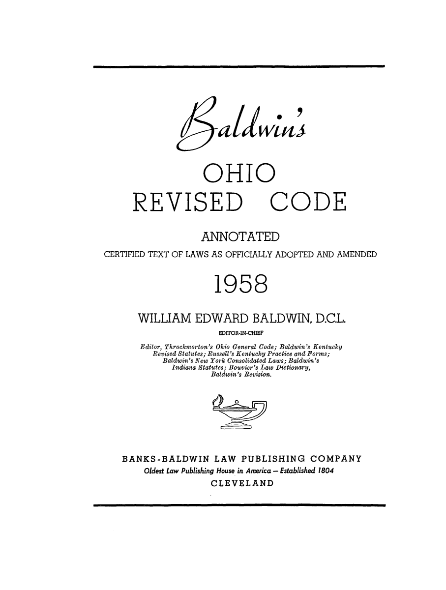 handle is hein.sstatutes/bohrcat0001 and id is 1 raw text is: 6al wtm>
OHIO
REVISED CODE
ANNOTATED
CERTIFIED TEXT OF LAWS AS OFFICIALLY ADOPTED AND AMENDED
1958
WILLIAM EDWARD BALDWIN, D.C.L.
EDITOR-IN-CHIEF
Editor, Throckmorton's Ohio General Code; Baldwin's Kentucky
Revised Statutes; Russell's Kentucky Practice and Forms;
Baldwin's New York Consolidated Laws; Baldwin's
Indiana Statutes; Bouvier's Law Dictionary,
Baldwin's Revision.
BANKS-BALDWIN LAW PUBLISHING COMPANY
Oldest Law Publishing House in America - Established 1804
CLEVELAND


