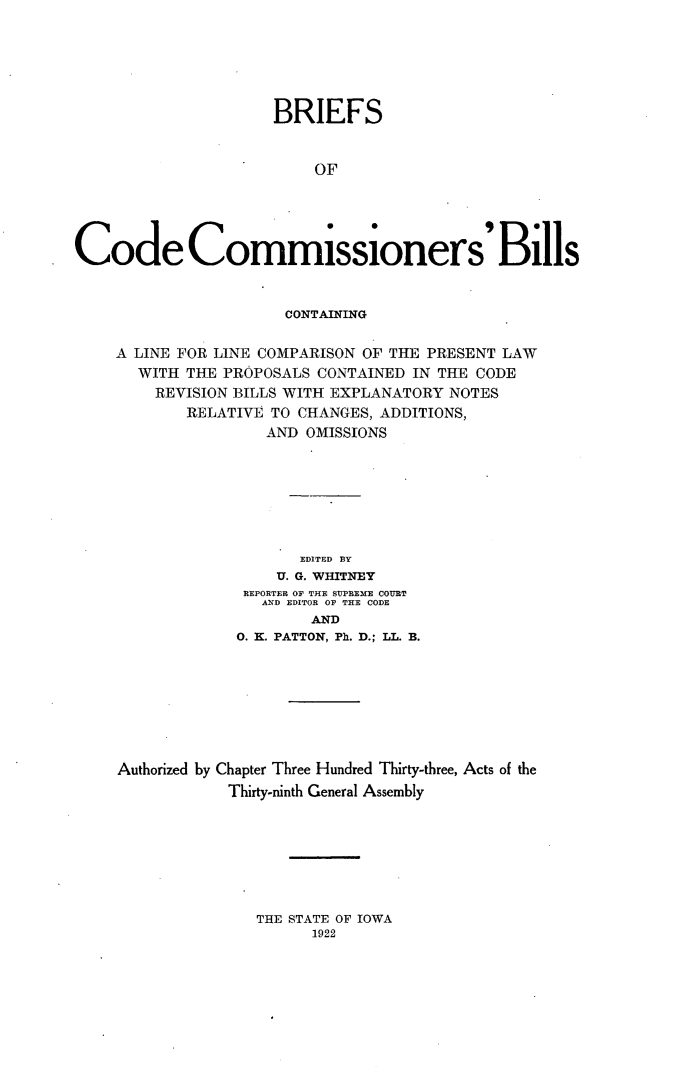 handle is hein.sstatutes/briecdcmb0001 and id is 1 raw text is: 






                     BRIEFS


                          OF





Code Commissioners' Bills


                  CONTAINING

A LINE FOR LINE COMPARISON OF THE PRESENT LAW
  WITH  THE PROPOSALS CONTAINED IN THE CODE
    REVISION BILLS WITH EXPLANATORY NOTES
        RELATIVE TO CHANGES, ADDITIONS,
                AND OMISSIONS







                    EDITED BY
                 U. G. WHITNEY
              REPORTER OF THE SUPREME COURT
                AND EDITOR OF THE CODE
                     AND
             0. K. PATTON, Ph. D.; LL. B.








Authorized by Chapter Three Hundred Thirty-three, Acts of the
            Thirty-ninth General Assembly


THE STATE OF IOWA
      1922


