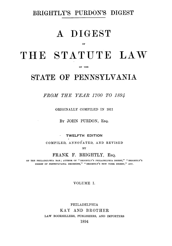 handle is hein.sstatutes/brigpd0001 and id is 1 raw text is: BRIGHTLY'S PURDON'S DIGEST
A DIGEST
OF

THE

STATUTE

LAW

OF THE

STATE OF PENNSYLVANIA
FROMf THE     YE1R 1700 TO 1894
ORIGINALLY COMPILED IN 1811
By JOHN PURDON, ESQ.
TWELFTH EDITION
COMPILED, ANNOTATED, AND REVISED
BY
FRANK F. BRIGHTLY, ESQ.
OF THE PHILADELPHIA BAR; AUTHOR OF BRIGHTLY'S PHILADELPHIA DIGEST, BRIGHTLY'S
DIGEST OF PENNSYLVANIA DECISIONS,  BRIGHTLY'S NEW YORK DIGEST, ETC.

VOLUME I.
PHILADELPHIA
KAY AND BROTHER
LAW BOOKSELLERS, PUBLISHERS, AND IMPORTERS
1894



