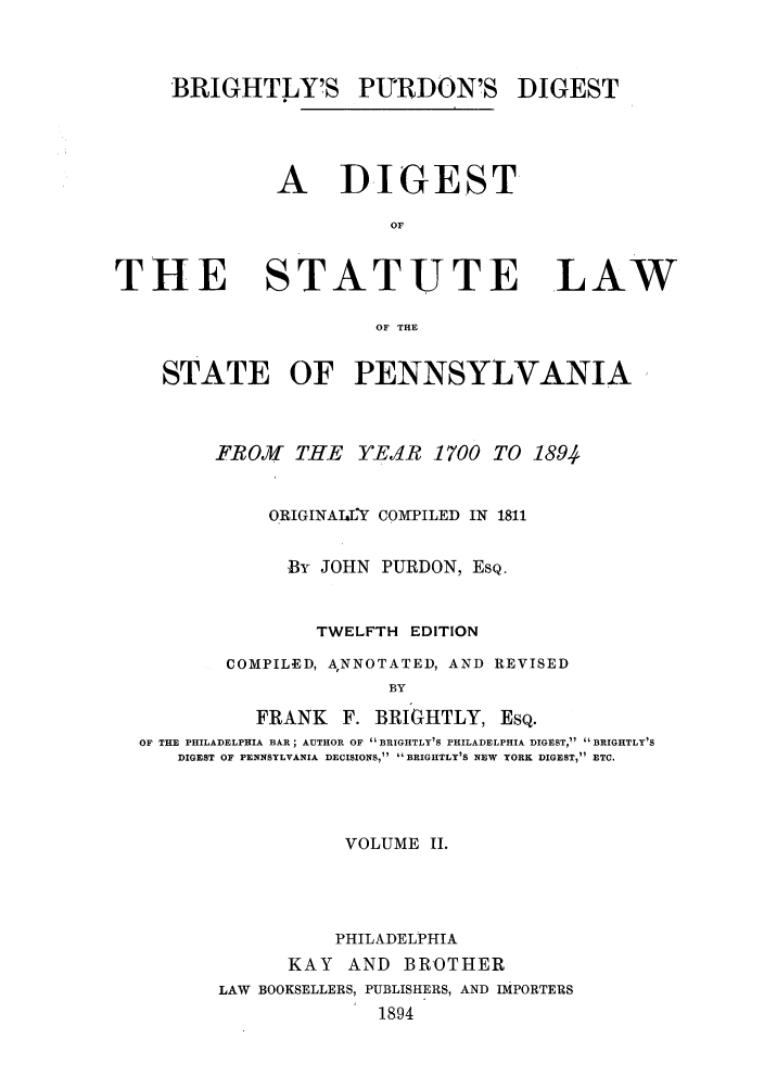 handle is hein.sstatutes/brigpd0002 and id is 1 raw text is: BRIGHTLY'S PURDON'S DIGEST
A  DIGEST
OF

THE

STATUTE LAW

OF THE

STATE OF PENNSYLVANIA
FROM THE YEAR 1700 TO 1894
ORIGINAITY COMPILED IN 1811
,By JOHN PURDON, ESQ.
TWELFTH EDITION
COMPILED, ANNOTATED, AND REVISED
BY
FRANK F. BRIGHTLY, ESQ.
OF THE PHILADELPHIA BAR; AUTHOR OF BRIGHTLY'S PHILADELPHIA DIGEST, BRIGHTLY'S
DIGEST OF PENNSYLVANIA DECISIONS, BRIGHTLY'S NEW YORK DIGEST, ETC.

VOLUME II.
PHILADELPHIA
KAY    AND BROTHER
LAW BOOKSELLERS, PUBLISHERS, AND IMPORTERS
18-94


