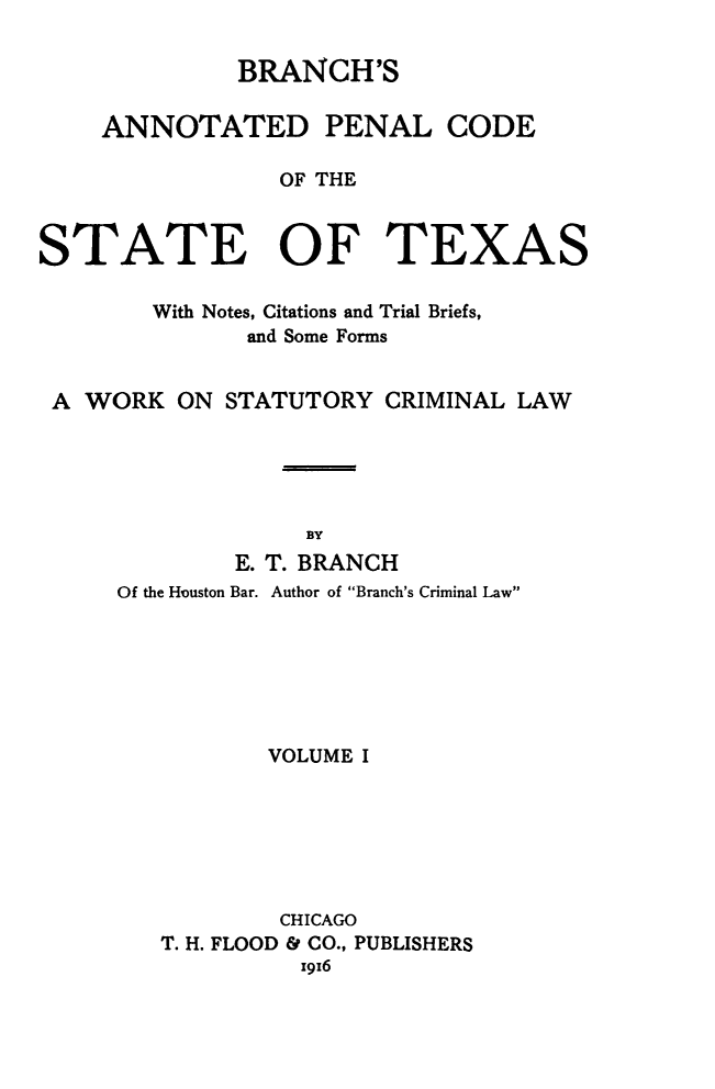 handle is hein.sstatutes/brpenco0001 and id is 1 raw text is: BRANCH'S
ANNOTATED PENAL CODE
OF THE
STATE OF TEXAS
With Notes, Citations and Trial Briefs,
and Some Forms
A WORK ON STATUTORY CRIMINAL LAW
BY
E. T. BRANCH
Of the Houston Bar. Author of Branch's Criminal Law
VOLUME I
CHICAGO
T. H. FLOOD & CO., PUBLISHERS
x916


