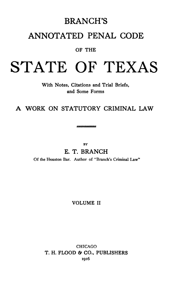 handle is hein.sstatutes/brpenco0002 and id is 1 raw text is: BRANCH'S
ANNOTATED PENAL CODE
OF THE
STATE OF TEXAS
With Notes, Citations and Trial Briefs,
and Some Forms
A WORK ON STATUTORY CRIMINAL LAW
BY
E. T. BRANCH
Of the Houston Bar. Author of Branch's Criminal Law
VOLUME II
CHICAGO
T. H. FLOOD & CO., PUBLISHERS
x916


