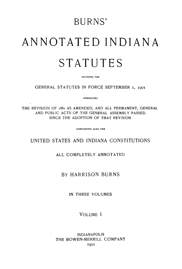 handle is hein.sstatutes/buanns0001 and id is 1 raw text is: BURNS'
ANNOTATED INDIANA
STATUTES
SHOWING THE
GENERAL STATUTES IN FORCE SEPTEMBER i, 1901
EMBRACING
THE REVISION OF i88r AS AMENDED, AND ALL PERMANENT, GENERAL
AND PUBLIC ACTS OF THE GENERAL ASSEMBLY PASSED
SINCE THE ADOPTION OF THAT REVISION
CONTAINING ALSO THE
UNITED STATES AND INDIANA CONSTITUTIONS
ALL COMPLETELY ANNOTATED
BY HARRISON BURNS
IN THREE VOLUMES
VOLUME I
INDIANAPOLIS
THE BOWEN-MERRILL COMPANY
1901


