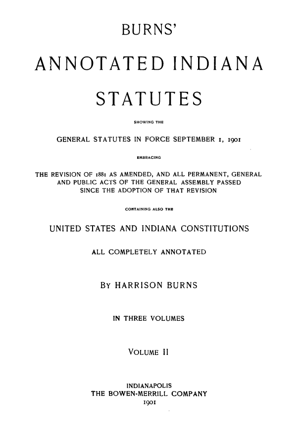 handle is hein.sstatutes/buanns0002 and id is 1 raw text is: BURNS'
ANNOTATED INDIANA
STATUTES
SHOWING THE
GENERAL STATUTES IN FORCE SEPTEMBER i, 19o
EMBRACING
THE REVISION OF 1881 AS AMENDED, AND ALL PERMANENT, GENERAL
AND PUBLIC ACTS OF THE GENERAL ASSEMBLY PASSED
SINCE THE ADOPTION OF THAT REVISION
CGNTAINING ALSO THE
UNITED STATES AND INDIANA CONSTITUTIONS
ALL COMPLETELY ANNOTATED
BY HARRISON BURNS
IN THREE VOLUMES
VOLUME II
INDIANAPOLIS
THE BOWEN-MERRILL COMPANY
1901


