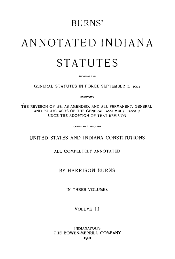 handle is hein.sstatutes/buanns0003 and id is 1 raw text is: BURNS'
ANNOTATED INDIANA
STATUTES
SHOWING THE
GENERAL STATUTES IN FORCE SEPTEMBER i, igo
EMBRACING
THE REVISION OF 1881 AS AMENDED, AND ALL PERMANENT, GENERAL
AND PUBLIC ACTS OF THE GENERAL ASSEMBLY PASSED
SINCE THE ADOPTION OF THAT REVISION
CONTAINING ALSO THE
UNITED STATES AND INDIANA CONSTITUTIONS
ALL COMPLETELY ANNOTATED
BY HARRISON BURNS
IN THREE VOLUMES
VOLUME III
INDIANAPOLIS
THE BOWEN-MERRILL COMPANY
1901


