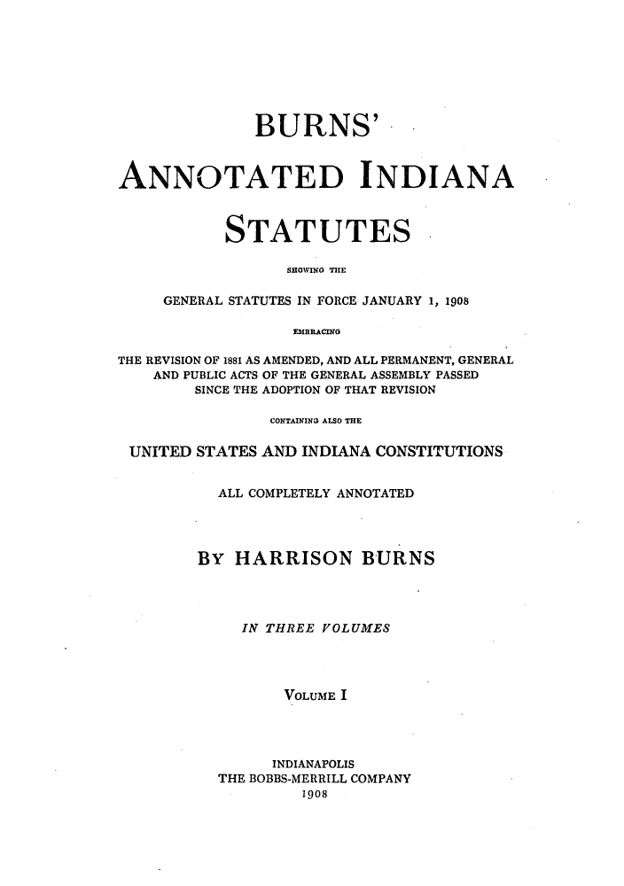 handle is hein.sstatutes/buinfs0001 and id is 1 raw text is: BURNS'
ANNOTATED INDIANA
STATUTES
SHOWING THE
GENERAL STATUTES IN FORCE JANUARY 1, 1908
EMIRACIG
THE REVISION OF 1881 AS AMENDED, AND ALL PERMANENT, GENERAL
AND PUBLIC ACTS OF THE GENERAL ASSEMBLY PASSED
SINCE THE ADOPTION OF THAT REVISION
CONTAINING ALSO THE
UNITED STATES AND INDIANA CONSTITUTIONS
ALL COMPLETELY ANNOTATED
BY HARRISON BURNS
IN THREE VOLUMES
VOLUME I
INDIANAPOLIS
THE BOBBS-MERRILL COMPANY
1908


