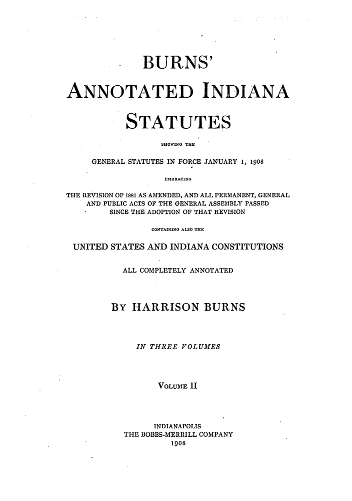 handle is hein.sstatutes/buinfs0002 and id is 1 raw text is: . BURNS'
ANNOTATED INDIANA
STATUTES
SHOWING THE
GENERAL STATUTES IN FORCE JANUARY 1, 1908
EMBRACING
THE REVISION OF 1881 AS AMENDED, AND ALL PERMANENT, GENERAL
AND PUBLIC ACTS OF THE GENERAL ASSEMBLY PASSED
SINCE THE ADOPTION OF THAT REVISION
CONTAINING ALSO THE
UNITED STATES AND INDIANA CONSTITUTIONS
ALL COMPLETELY ANNOTATED
BY HARRISON BURNS
IN THREE VOLUMES
VOLUME II
INDIANAPOLIS
THE BOBBS-MERRILL COMPANY
1908


