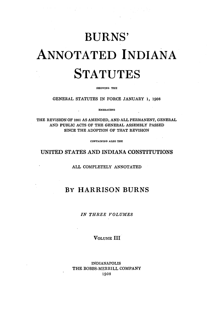 handle is hein.sstatutes/buinfs0003 and id is 1 raw text is: BURNS'
ANNOTATED INDIANA
STATUTES
SHOWING THE
GENERAL STATUTES IN FORCE JANUARY 1, 1908
EMBRACING
THE REVISION OF 1881 AS AMENDED, AND ALL PERMANENT, GENERAL
AND PUBLIC ACTS OF THE GENERAL ASSEMBLY PASSED
SINCE THE ADOPTION OF THAT REVISION
CONTAINING ALSO THE
UNITED STATES AND INDIANA CONSTITUTIONS
ALL COMPLETELY ANNOTATED
BY HARRISON BURNS
IN THREE VOLUMES
VOLUME III
INDIANAPOLIS
THE BOBBS-MERRILL COMPANY
1908


