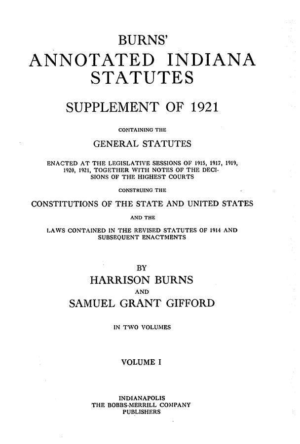 handle is hein.sstatutes/bunastl0001 and id is 1 raw text is: BURNS'
ANNOTATED INDIANA
STATUTES
SUPPLEMENT OF 1921
CONTAINING THE
GENERAL STATUTES
ENACTED AT THE LEGISLATIVE SESSIONS OF 1915, 1917, 1919,
1920, 1921, TOGETHER WITH NOTES OF THE DECI-
SIONS OF THE HIGHEST COURTS
CONSTRUING THE
CONSTITUTIONS OF THE STATE AND UNITED STATES
AND THE
LAWS CONTAINED IN THE REVISED STATUTES OF 1914 AND
SUBSEQUENT ENACTMENTS
BY
HARRISON BURNS
AND
SAMUEL GRANT GIFFORD

IN TWO VOLUMES
VOLUME I
INDIANAPOLIS
THE BOBBS-MERRILL COMPANY
PUBLISHERS



