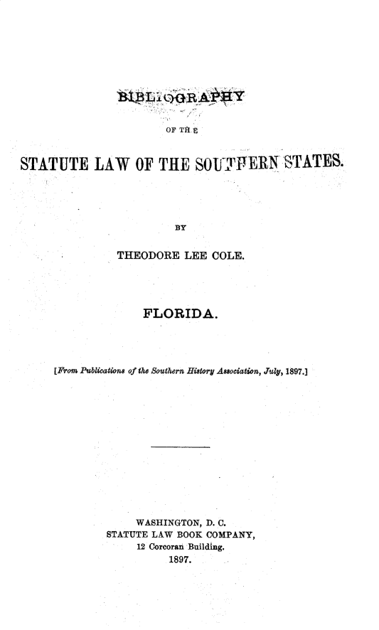 handle is hein.sstatutes/bystlwsnstfa0001 and id is 1 raw text is: 











                        OF TH R



STATUTE LAW OF TIE SOLfTIVERN-STATES.





                          BY


          THEODORE LEE COLE.





               FLORIDA.




[From Publications of the Southern Hiatory Asociation, July, 1897.]














              WASHINGTON, D. C.
         STATUTE LAW BOOK COMPANY,
              12 Corcoran Building.
                   1897.


