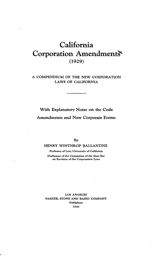 handle is hein.sstatutes/cacamdsts0001 and id is 1 raw text is: 











             California

Corporation Amendmentis

                 (1929)



A COMPENDIUM OF THE NEW CORPORATION
          LAWS OF CALIFORNIA







    With Explanatory Notes on the Code

  Amendments and New Corporate Forms





                   By
     HENRY WINTHROP BALLANTINE
        Professor of Law, University of California
        Draftsman of the Committee of the State Bar
        on Revision of the Corporation Laws


         LOS ANGELES
PARKER, STONE AND BAIRD COMPANY
           Publishers
             1929



