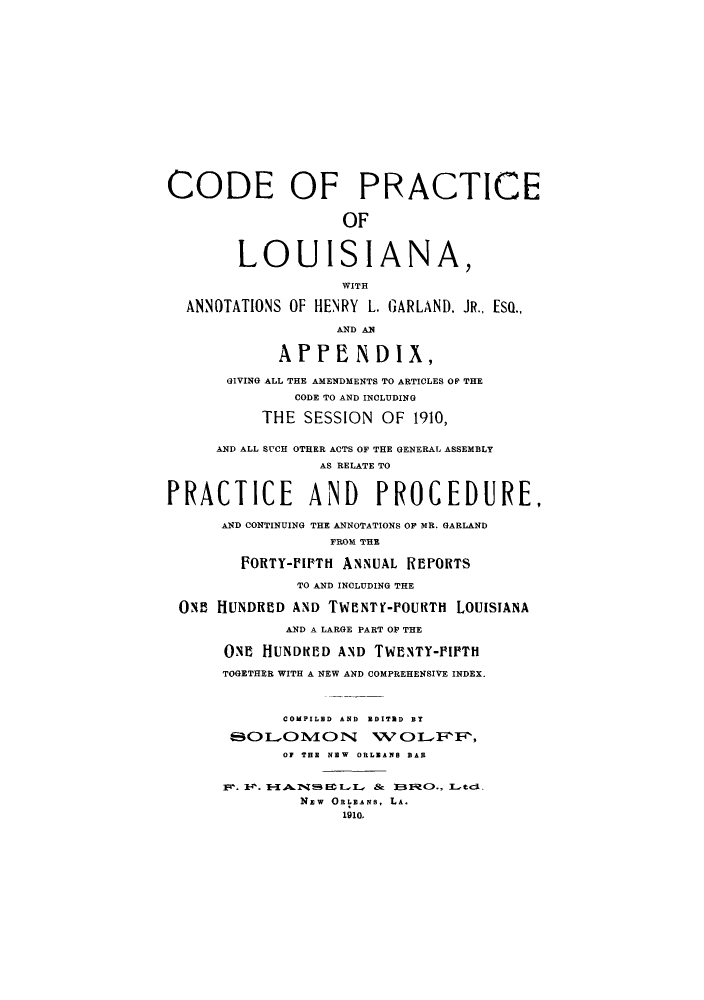 handle is hein.sstatutes/cacplou0001 and id is 1 raw text is: CODE OF PRACTICE
OF
LOUISIANA,
WITH
ANNOTATIONS OF HENRY L. GARLAND. JR., ESQ..
AND AN
APPENDIX,
GIVING ALL THE AMENDMENTS TO ARTICLES OF THE
CODE TO AND INCLUDING
THE SESSION OF 1910,
AND ALL SUCH OTHER ACTS OF THE GENERAL ASSEMBLY
AS RELATE TO
PRACTICE AND PROCEDURE,
AND CONTINUING THE ANNOTATIONS OF MR. GARLAND
FROM THE
FORTY-PIPTH ANNUAL REPORTS
TO AND INCLUDING THE
ONE HUNDRED AND TWENTY-POURTH LOUISIANA
AND A LARGE PART OF THE
ONE HUNDRED AND TWI!NTY-PIPTH
TOGETHER WITH A NEW AND COMPREHENSIVE INDEX.
COMPILED AND EDITED BY
QOLOMOIN WLFFi,
OF THE NEW ORLEANS BAR
].F jkl~z m -l I-A BE L  &  BERO:., L[tc]L.
NEW ORLEANS, LA.
1910.



