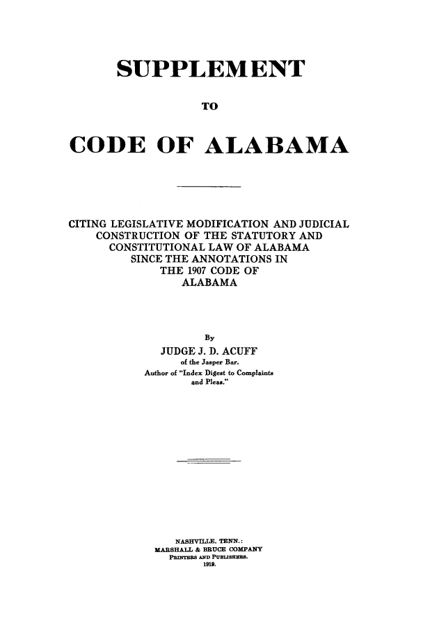 handle is hein.sstatutes/calaba0004 and id is 1 raw text is: SUPPLEMENT
TO
CODE OF ALABAMA

CITING LEGISLATIVE MODIFICATION AND JUDICIAL
CONSTRUCTION OF THE STATUTORY AND
CONSTITUTIONAL LAW OF ALABAMA
SINCE THE ANNOTATIONS IN
THE 1907 CODE OF
ALABAMA
By
JUDGE J. D. ACUFF
of the Jasper Bar.
Author of Index Digest to Complaints
and Pleas.

NASHVILLE, TENN.:
MARSHALL & BRUCE COMPANY
PRnTBS AND PUBLISHERS.
1919.


