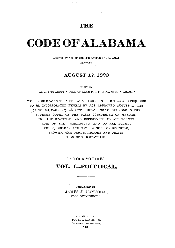 handle is hein.sstatutes/caladopl0001 and id is 1 raw text is: THE
CODE OF ALABAMA
ADOPTED IBY ACT OF THE LEGISLATURE OF ALABAMA;
APPROVED
AUGUST 17,1923
ENTITLED
AN ACT TO ADOPT A CODE OF LAlS FOR TIE STATE OF ALABAMA,
WITH SUCH STATUTES PASSED AT THE SESSION OF 1923 AS ARE REQUIRED
TO BE INCORPORATED HEREIN BY ACT APPROVED AUGUST 17, 1923
(ACTS 1923, PAGE 127); AND WITH CITATIONS TO DECISIONS OF THE
SUPREME COURT OF THE STATE CONSTRUING OR MENTION-
ING THE STATUTES; AND REFERENCES TO ALL FORMER
ACTS OF THE LEGISLATURE, AND TO ALL FORMER
CODES, DIGESTS, AND COMPILATIONS OF STATUTES,
SHOWING THE ORIGIN, HISTORY AND TRANSI-
TION OF THE STATUTES.
IN FOUR VOLUMES.
VOL. I-POLITICAL.
PREPARED BY
JAMES J. MAYFIELD,
CODE COMIHSSIONER.
ATLANTA, GA.:
FOOTE & DAVIES CO.
PRINTERS AND BINDERS.
1923.


