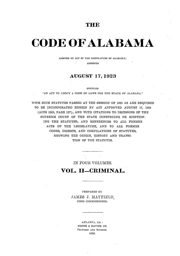 handle is hein.sstatutes/caladopl0002 and id is 1 raw text is: THE
CODE OF ALABAMA
ADOPTED EY ACT OF THE LEGISLATURE OF ALABAMA;
APPROVED
AUGUST 17,1923
ENTITLED
AN ACT TO ADOIT A CODE OF LAWS FOR THE STATE OF ALABAMA,
WITH SUCH STATUTES PASSED AT THE SESSION OF 1923 AS ARE REQUIRED
TO BE INCORPORATED HEREIN BY ACT APPROVED AUGUST 17, 1923
(ACTS 1923, PAGE 127); AND WITH CITATIONS TO DECISIONS OF THE
SUPREME COURT OF THE STATE CONSTRUING OR MENTION-
ING THE STATUTES; AND REFERENCES TO ALL FORMER
ACTS OF THE LEGISLATURE, AND TO ALL FORMER
CODES, DIGESTS, AND COMPILATIONS OF STATUTES,
SHOWING THE ORIGIN, HISTORY AND TRANSI-
TION OF THE STATUTES.
IN FOUR VOLUMES.
VOL. II-CRIMINAL.
PREPARED BY
JAMES J. MAYFIELD,
CODE COMMISSIONER.
ATLANTA, GA.:
FOOTE & DAVIES CO.
PRINTERS AND BINDEMS.
1923.


