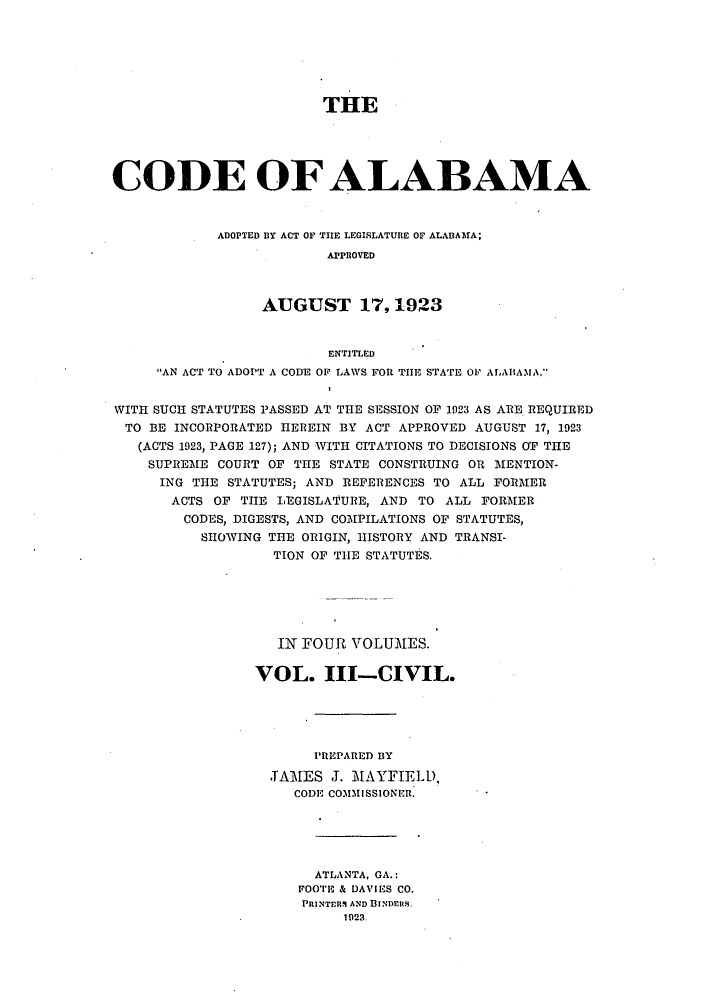 handle is hein.sstatutes/caladopl0003 and id is 1 raw text is: THE
CODE OF ALABAMA
ADOPTED BY ACT OF THE LEGISLATURE OF ALABAMA;
APPROVED
AUGUST 17,1923
ENTITLED
AN ACT TO ADOPT A CODE OF LAWS FOR THE STATE 01' ALAlBAMA,
WITH SUCH STATUTES PASSED AT THE SESSION OF 1923 AS ARE REQUIRED
TO BE INCORPORATED HEREIN BY ACT APPROVED AUGUST 17, 1923
(ACTS 1923, PAGE 127); AND WITH CITATIONS TO DECISIONS OF THE
SUPREME COURT OF THE STATE CONSTRUING OR MENTION-
ING THE STATUTES; AND REFERENCES TO ALL FORMER
ACTS OF THE LEGISLAT'URE, AND TO ALL FORMER
CODES, DIGESTS, AND COMPILATIONS OF STATUTES,
SHOWING THE ORIGIN, HISTORY AND TRANSI-
TION OF THE STATUTES.
Il FOUR VOLUMES.
VOL. III-CIVIL.
PREPARED BY
.TAMES J. MAYFIELD,
CODE CO31MISSIONER.
ATLANTA, GA.:
FOOTE & DAVIES CO.
PRINTrRS1 AND BINDEiS.
1928.


