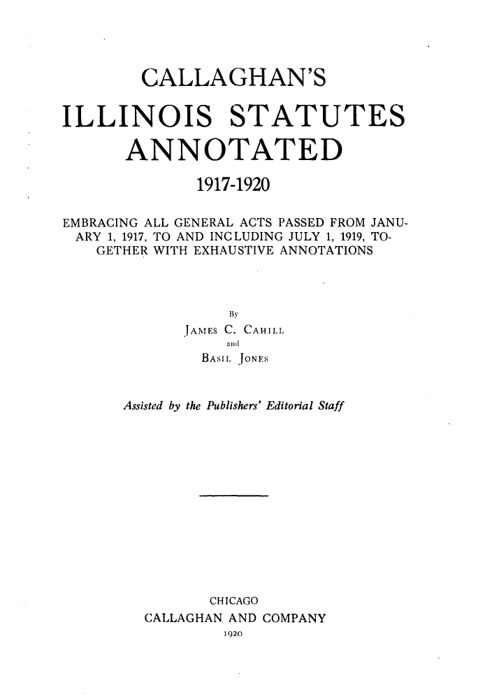 handle is hein.sstatutes/caliillan0001 and id is 1 raw text is: CALLAGHAN'S
ILLINOIS STATUTES
ANNOTATED
1917-1920
EMBRACING ALL GENERAL ACTS PASSED FROM JANU-
ARY 1, 1917, TO AND INCLUDING JULY 1, 1919, TO-
GETHER WITH EXHAUSTIVE ANNOTATIONS
JAMES C. CAHILL
and
BASIL JONES
Assisted by the Publishers' Editorial Staff
CHICAGO
CALLAGHAN AND COMPANY
1920


