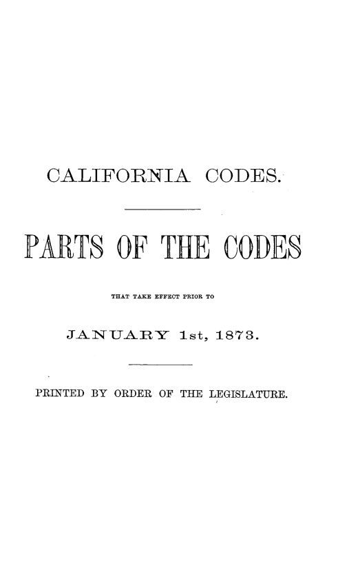 handle is hein.sstatutes/calodprts0001 and id is 1 raw text is: 











  CALIFORNIA CODES.





PARTS OF THE CODES


         THAT TAKE EFFECT PRIOR TO


    JAISU ABY   Ist, 1873.



 PRINTED BY ORDER OF THE LEGISLATURE.


