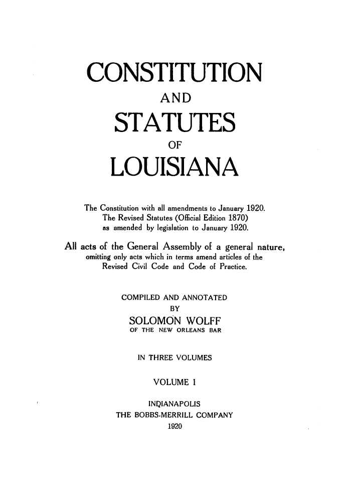 handle is hein.sstatutes/candstl0001 and id is 1 raw text is: CONSTITUTION
AND
STATUTES
OF
LOUISIANA
The Constitution with all amendments to January 1920.
The Revised Statutes (Official Edition 1870)
as amended by legislation to January 1920.
All acts of the General Assembly of a general nature,
omitting only acts which in terms amend articles of the
Revised Civil Code and Code of Practice.
COMPILED AND ANNOTATED
BY
SOLOMON WOLFF
OF THE NEW ORLEANS BAR
IN THREE VOLUMES
VOLUME I
INQIANAPOLIS
THE BOBBS-MERRILL COMPANY
1920


