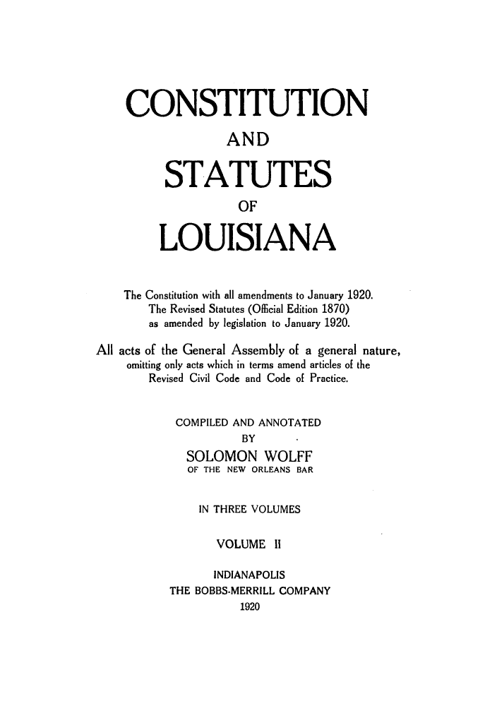handle is hein.sstatutes/candstl0002 and id is 1 raw text is: CONSTITUTION
AND
STATUTES
OF
LOUISIANA
The Constitution with all amendments to January 1920.
The Revised Statutes (Oflicial Edition 1870)
as amended by legislation to January 1920.
All acts of the General Assembly of a general nature,
omitting only acts which in terms amend articles of the
Revised Civil Code and Code of Practice.
COMPILED AND ANNOTATED
BY
SOLOMON WOLFF
OF THE NEW ORLEANS BAR
IN THREE VOLUMES
VOLUME II
INDIANAPOLIS
THE BOBBS-MERRILL COMPANY
1920


