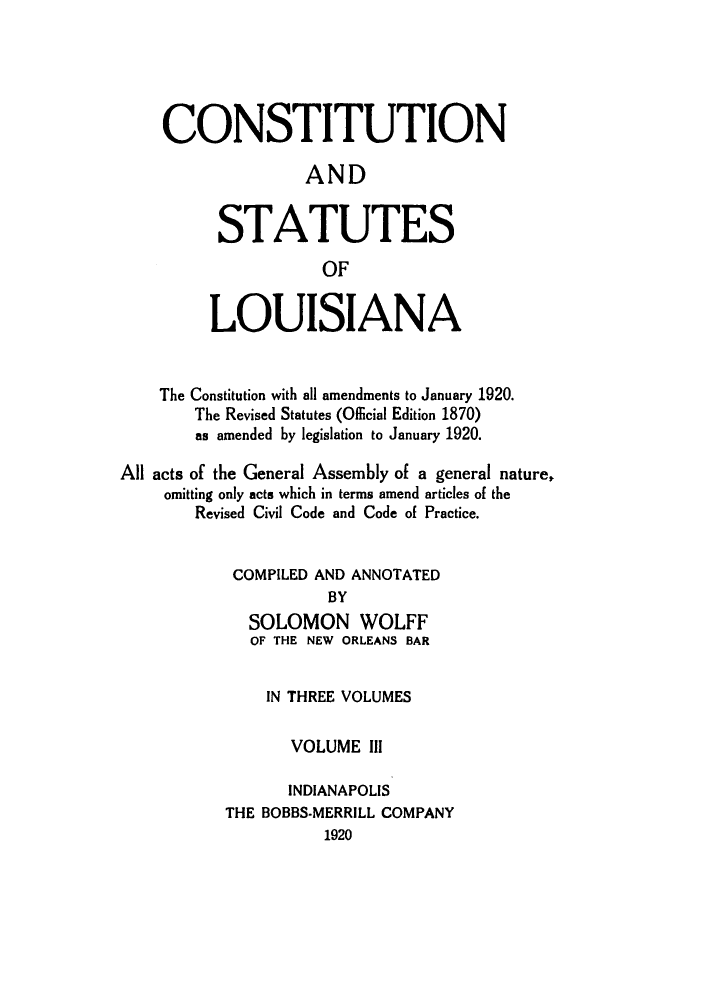 handle is hein.sstatutes/candstl0003 and id is 1 raw text is: CONSTITUTION
AND
STATUTES
OF
LOUISIANA
The Constitution with all amendments to January 1920.
The Revised Statutes (Official Edition 1870)
as amended by legislation to January 1920.
All acts of the General Assembly of a general nature,
omitting only acts which in terms amend articles of the
Revised Civil Code and Code of Practice.
COMPILED AND ANNOTATED
BY
SOLOMON WOLFF
OF THE NEW ORLEANS BAR
IN THREE VOLUMES
VOLUME Ill
INDIANAPOLIS
THE BOBBS-MERRILL COMPANY
1920


