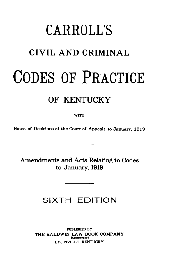 handle is hein.sstatutes/carrciv0001 and id is 1 raw text is: CARROLL'S
CIVIL AND CRIMINAL
CODES OF PRACTICE
OF KENTUCKY
WITH
Notes of Decisions of the Court of Appeals to January, 1919
Amendments and Acts Relating to Codes
to January, 1919
SIXTH EDITION
PUBLISHED BY
THE BALDWIN LAW BOOK COMPANY
Incorporated
LOUISVILLE, KENTUCKY


