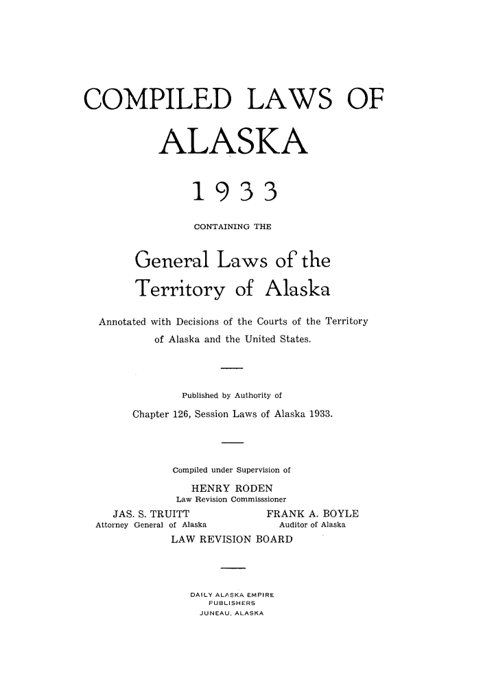 handle is hein.sstatutes/caskal0001 and id is 1 raw text is: COMPILED LAWS OF
ALASKA
1933
CONTAINING THE
General Laws of the
Territory of Alaska
Annotated with Decisions of the Courts of the Territory
of Alaska and the United States.
Published by Authority of
Chapter 126, Session Laws of Alaska 1933.
Compiled under Supervision of
HENRY RODEN
Law Revision Commisssioner
JAS. S. TRUITT           FRANK A. BOYLE
Attorney General of Alaska    Auditor of Alaska
LAW REVISION BOARD
DAILY ALASKA EMPIRE
FUSLISHERS
JUNEAU, ALASKA


