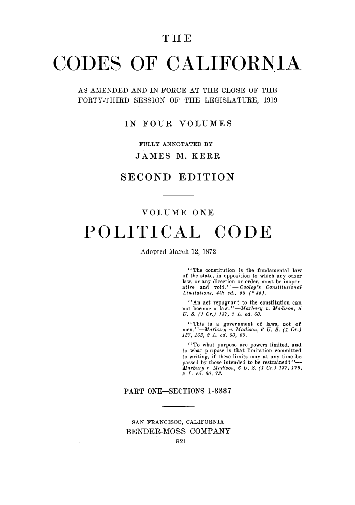 handle is hein.sstatutes/ccaforl0001 and id is 1 raw text is: THE
CODES OF CALIFORNIA
AS AMENDED AND IN FORCE AT THE CLOSE OF THE
FORTY-THIRD      SESSION    OF THE LEGISLATURE, 1919
IN FOUR VOLUMES
FULLY ANNOTATED BY
JAMES M. KERR
SECOND EDITION
VOLUME ONE
POLITICAL CODE
Adopted March 12, 1872
'The constitution is the fundamental law
of the state, in opposition to which any other
law, or any direction or order, must be inoper-
ative and void.-Cooley's Constitutiontal
Limitations, 4th ed., 56 (* 45).
An act repugnant to the constitution can
not become a law.-Marbury v. Madisan, 5
U. S. (1 Cr.) 137, 2 L. ed. 60.
'This is a government of laws, not of
men.-Marbury v. Madison, 6 U. S. (1 Cr.)
137, 163, 2 L. ed. 60, 6,9.
To what purpose are powers limited, and
to what purpose is that limitation committed
to writing, if these limits may at any time be
passed by those intended to be restrained ?-
Marbury r. Madison, 6 U. S. (1 Cr.) 137, 176,
2 L. ed. 60, 73.
PART ONE-SECTIONS 1-3387
SAN FRANCISCO, CALIFORNIA
BENDER-MOSS COMPANY
1921


