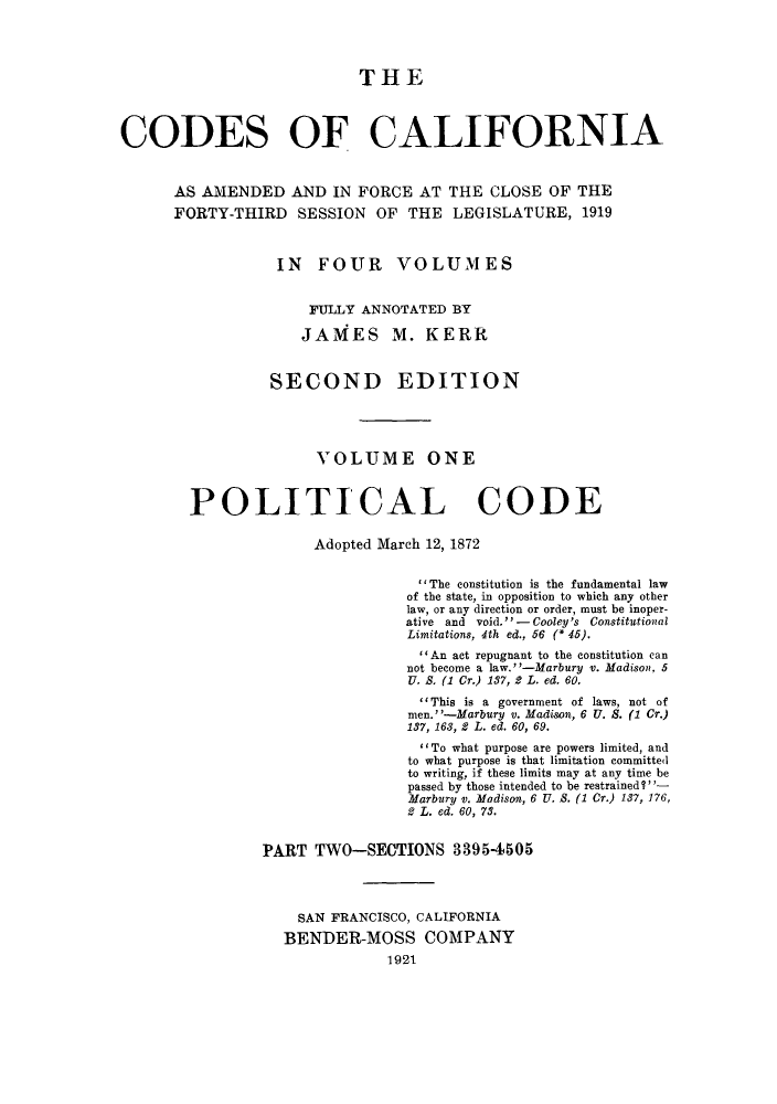 handle is hein.sstatutes/ccaforl0002 and id is 1 raw text is: THE
CODES OF CALIFORNIA
AS AMENDED AND IN FORCE AT THE CLOSE OF THE
FORTY-THIRD SESSION OF THE LEGISLATURE, 1919
IN FOUR VOLUMES
FULLY ANNOTATED BY
JAMES M. KERR
SECOND EDITION
VOLUME ONE
POLITICAL CODE
Adopted March 12, 1872
The constitution is the fundamental law
of the state, in opposition to which any other
law, or any direction or order, must be inoper-
ative and void. -Cooley's Constitutional
Limitations, 4th ed., 56 (* 45).
An act repugnant to the constitution can
not become a law.-Marbury v. Madison, 5
U. S. (1 Cr.) 137, 2 L. ed. 60.
This is a government of laws, not of
men.' '-Marbury v. Madison, 6 U. S. (1 Cr.)
137, 168, 2 L. ed. 60, 69.
' To what purpose are powers limited, and
to what purpose is that limitation committed
to writing, if these limits may at any time be
passed by those intended to be restrained ?
Marburg v. Madison, 6 U. 8. (1 Cr.) 137, 176,
2 L. ed. 60, 73.
PART TWO-SECTIONS 33954505
SAN FRANCISCO, CALIFORNIA
BENDER-MOSS COMPANY
1921


